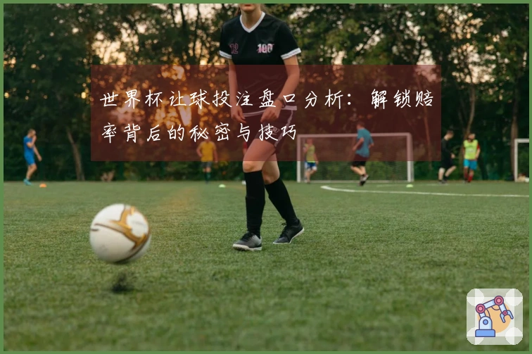 世界杯让球投注盘口分析：解锁赔率背后的秘密与技巧